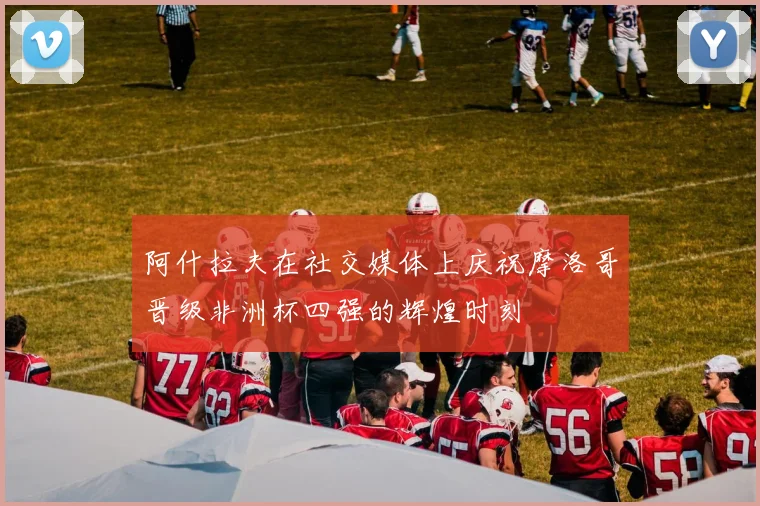 阿什拉夫在社交媒体上庆祝摩洛哥晋级非洲杯四强的辉煌时刻