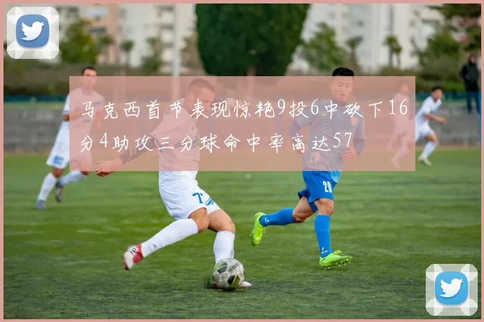 马克西首节表现惊艳9投6中砍下16分4助攻三分球命中率高达57