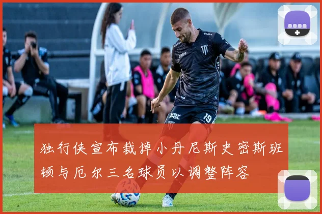 独行侠宣布裁掉小丹尼斯史密斯班顿与厄尔三名球员以调整阵容