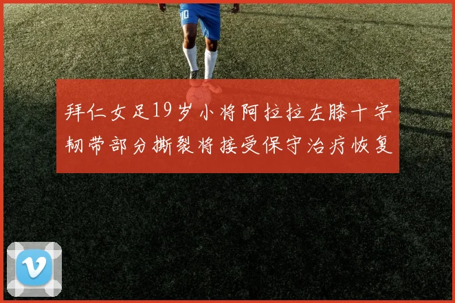 拜仁女足19岁小将阿拉拉左膝十字韧带部分撕裂将接受保守治疗恢复计划启动