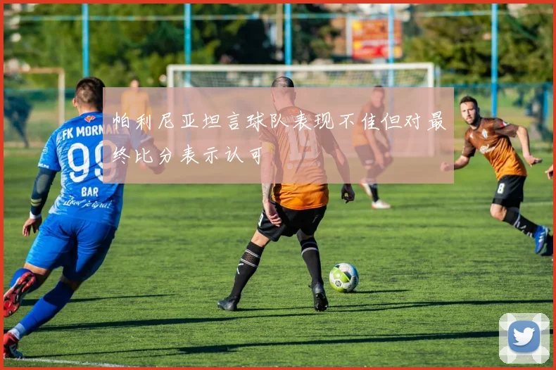 帕利尼亚坦言球队表现不佳但对最终比分表示认可