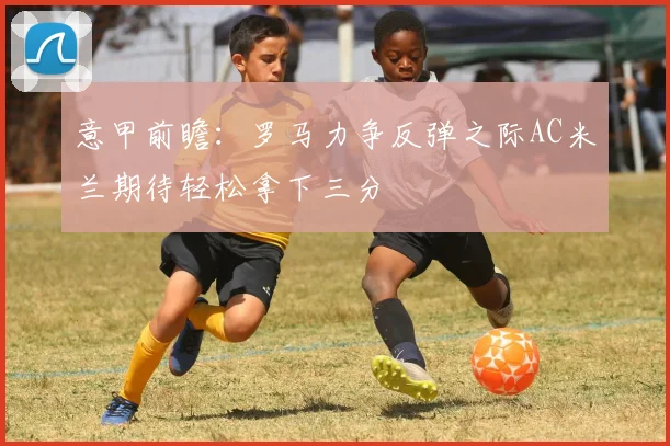 意甲前瞻：罗马力争反弹之际AC米兰期待轻松拿下三分