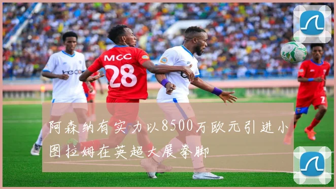 阿森纳有实力以8500万欧元引进小图拉姆在英超大展拳脚