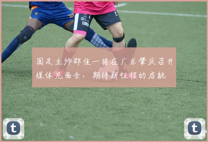 国足主帅邵佳一将在广东肇庆召开媒体见面会，期待新征程的启航