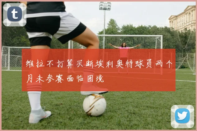 维拉不打算买断埃利奥特球员两个月未参赛面临困境