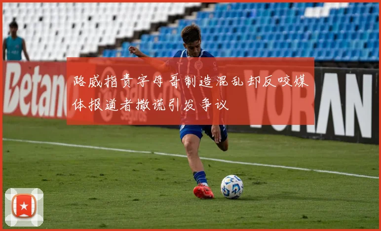路威指责字母哥制造混乱却反咬媒体报道者撒谎引发争议