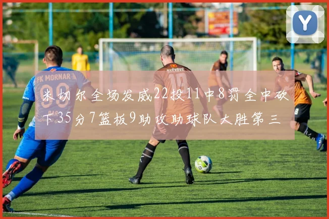 米切尔全场发威22投11中8罚全中砍下35分7篮板9助攻助球队大胜第三节独得20分
