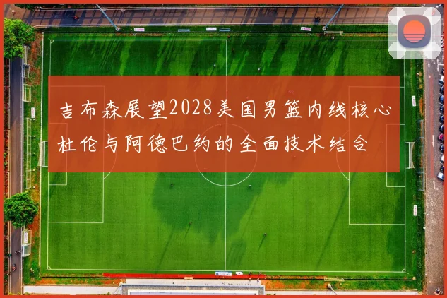吉布森展望2028美国男篮内线核心杜伦与阿德巴约的全面技术结合