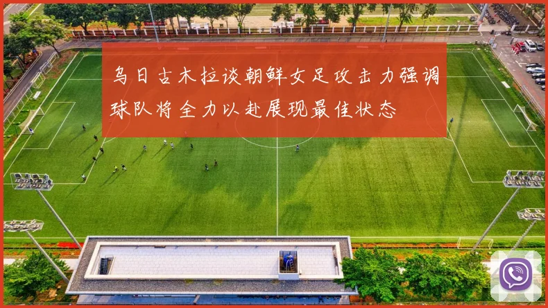 乌日古木拉谈朝鲜女足攻击力强调球队将全力以赴展现最佳状态