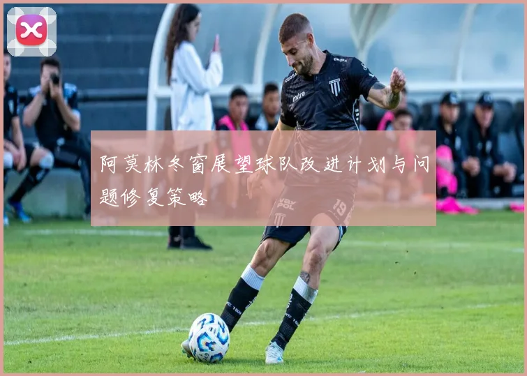 阿莫林冬窗展望球队改进计划与问题修复策略