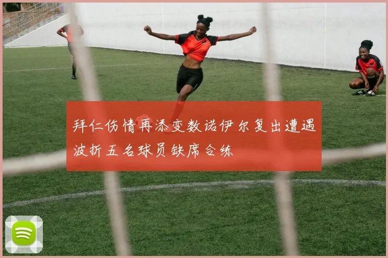 拜仁伤情再添变数诺伊尔复出遭遇波折五名球员缺席合练